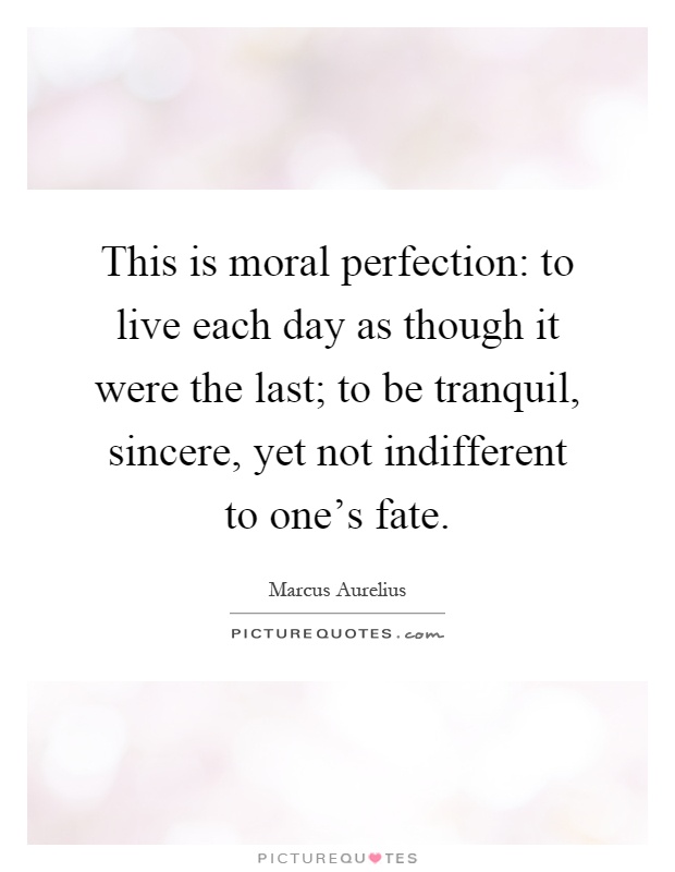 This is moral perfection: to live each day as though it were the last; to be tranquil, sincere, yet not indifferent to one's fate Picture Quote #1