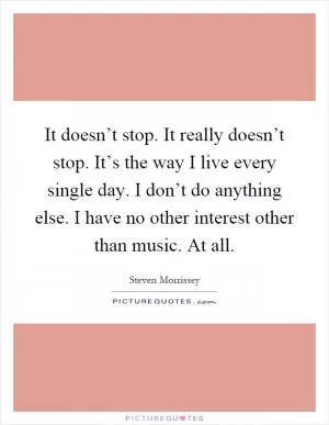 It doesn’t stop. It really doesn’t stop. It’s the way I live every single day. I don’t do anything else. I have no other interest other than music. At all Picture Quote #1