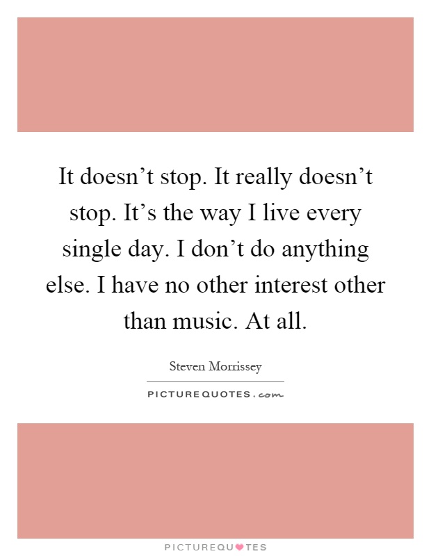 It doesn't stop. It really doesn't stop. It's the way I live every single day. I don't do anything else. I have no other interest other than music. At all Picture Quote #1