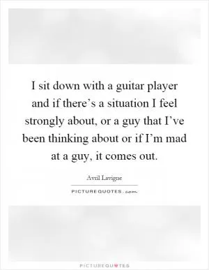 I sit down with a guitar player and if there’s a situation I feel strongly about, or a guy that I’ve been thinking about or if I’m mad at a guy, it comes out Picture Quote #1
