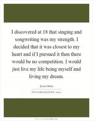 I discovered at 18 that singing and songwriting was my strength. I decided that it was closest to my heart and if I pursued it then there would be no competition. I would just live my life being myself and living my dream Picture Quote #1