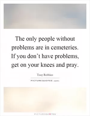 The only people without problems are in cemeteries. If you don’t have problems, get on your knees and pray Picture Quote #1