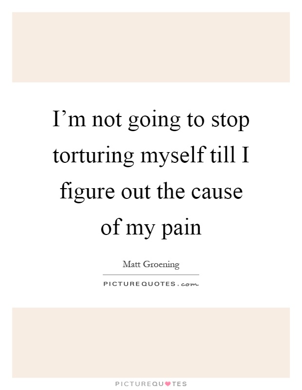 I'm not going to stop torturing myself till I figure out the cause of my pain Picture Quote #1