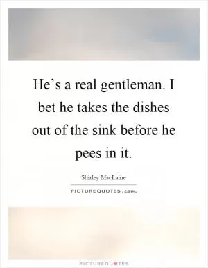 He’s a real gentleman. I bet he takes the dishes out of the sink before he pees in it Picture Quote #1
