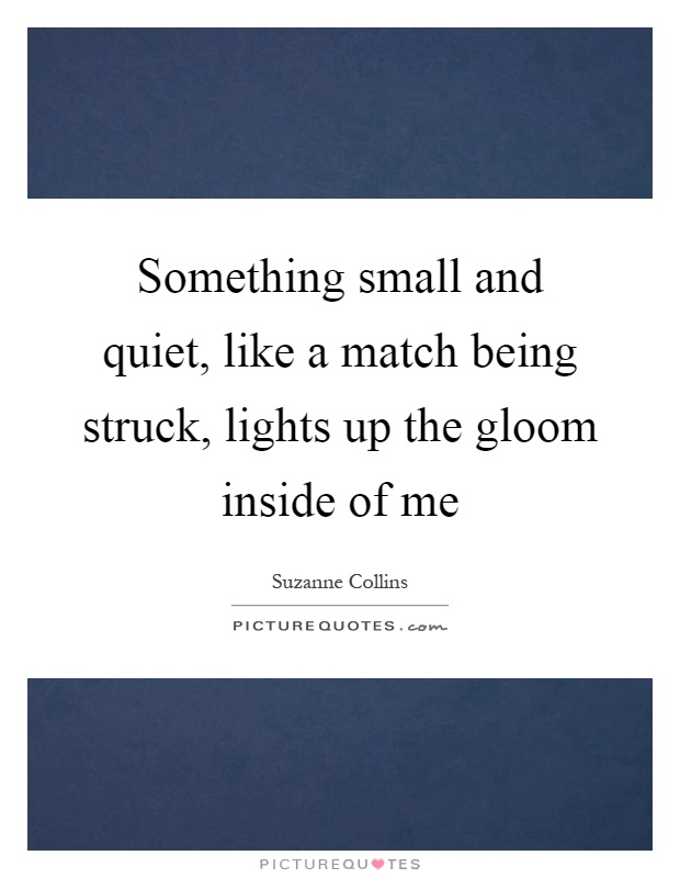 Something small and quiet, like a match being struck, lights up the gloom inside of me Picture Quote #1
