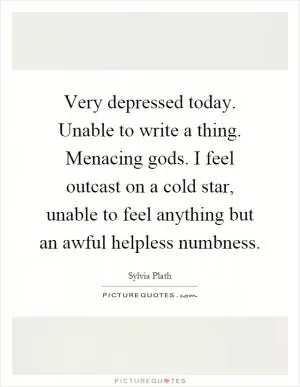 Very depressed today. Unable to write a thing. Menacing gods. I feel outcast on a cold star, unable to feel anything but an awful helpless numbness Picture Quote #1