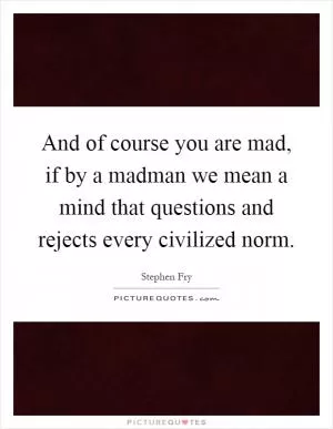 And of course you are mad, if by a madman we mean a mind that questions and rejects every civilized norm Picture Quote #1