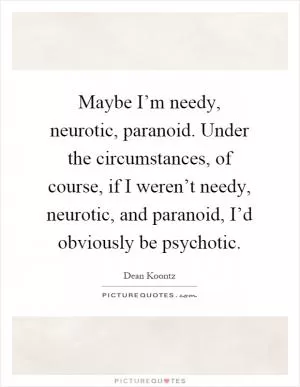Maybe I’m needy, neurotic, paranoid. Under the circumstances, of course, if I weren’t needy, neurotic, and paranoid, I’d obviously be psychotic Picture Quote #1