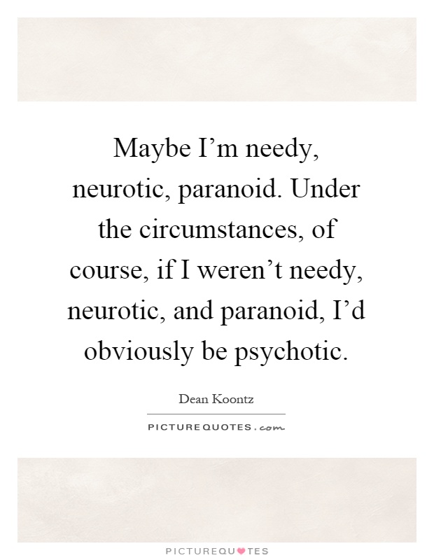 Maybe I'm needy, neurotic, paranoid. Under the circumstances, of course, if I weren't needy, neurotic, and paranoid, I'd obviously be psychotic Picture Quote #1