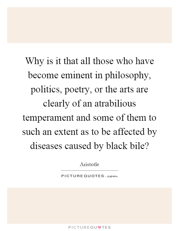 Why is it that all those who have become eminent in philosophy, politics, poetry, or the arts are clearly of an atrabilious temperament and some of them to such an extent as to be affected by diseases caused by black bile? Picture Quote #1