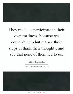They made us participate in their own madness, because we couldn’t help but retrace their steps, rethink their thoughts, and see that none of them led to us Picture Quote #1