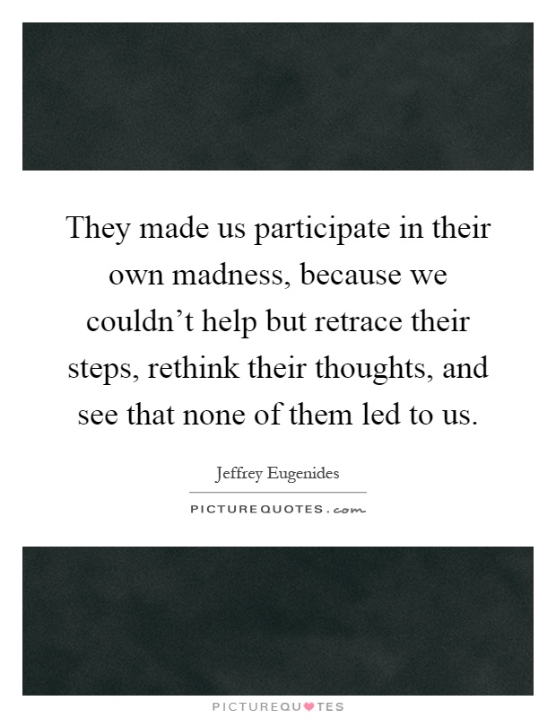 They made us participate in their own madness, because we couldn't help but retrace their steps, rethink their thoughts, and see that none of them led to us Picture Quote #1