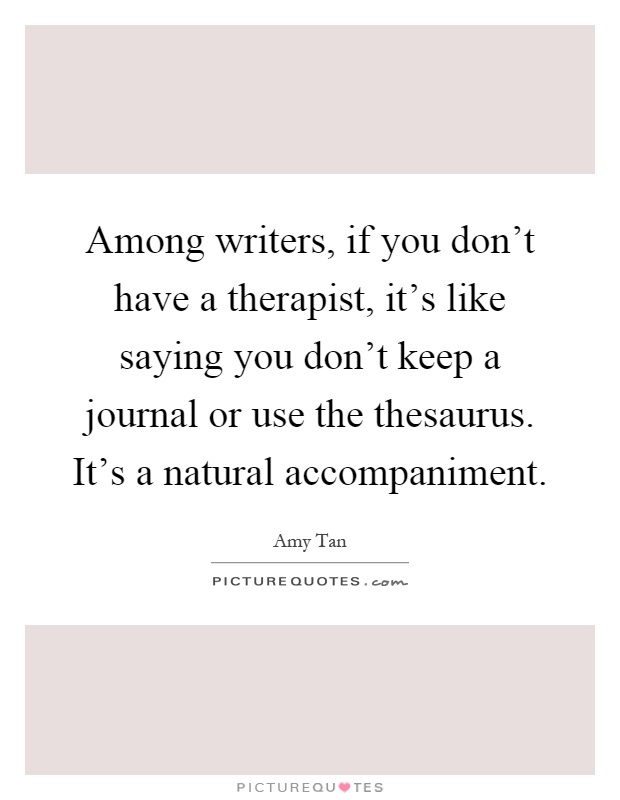 Among writers, if you don't have a therapist, it's like saying you don't keep a journal or use the thesaurus. It's a natural accompaniment Picture Quote #1