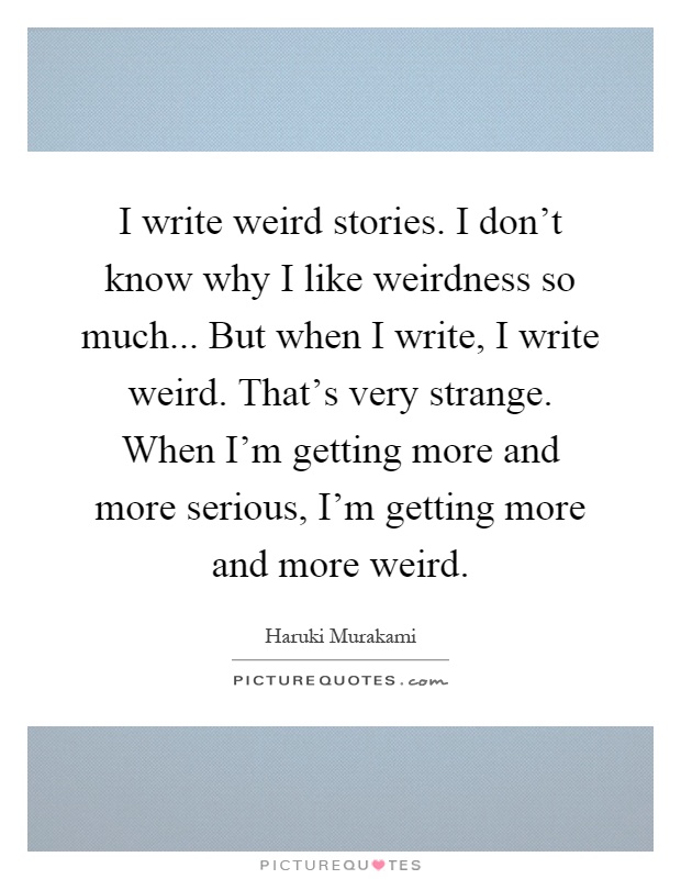 I write weird stories. I don't know why I like weirdness so much... But when I write, I write weird. That's very strange. When I'm getting more and more serious, I'm getting more and more weird Picture Quote #1