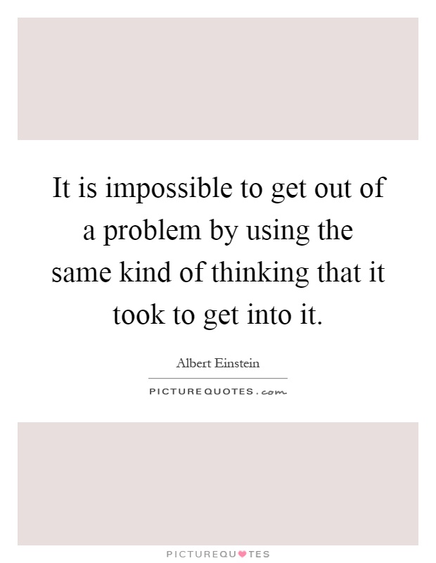 It is impossible to get out of a problem by using the same kind of thinking that it took to get into it Picture Quote #1