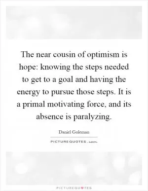 The near cousin of optimism is hope: knowing the steps needed to get to a goal and having the energy to pursue those steps. It is a primal motivating force, and its absence is paralyzing Picture Quote #1