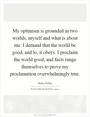 My optimism is grounded in two worlds, myself and what is about me. I demand that the world be good, and lo, it obeys. I proclaim the world good, and facts range themselves to prove my proclamation overwhelmingly true Picture Quote #1