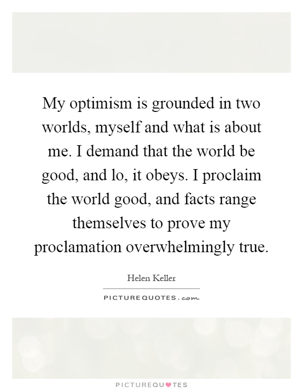 My optimism is grounded in two worlds, myself and what is about me. I demand that the world be good, and lo, it obeys. I proclaim the world good, and facts range themselves to prove my proclamation overwhelmingly true Picture Quote #1