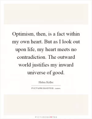 Optimism, then, is a fact within my own heart. But as I look out upon life, my heart meets no contradiction. The outward world justifies my inward universe of good Picture Quote #1