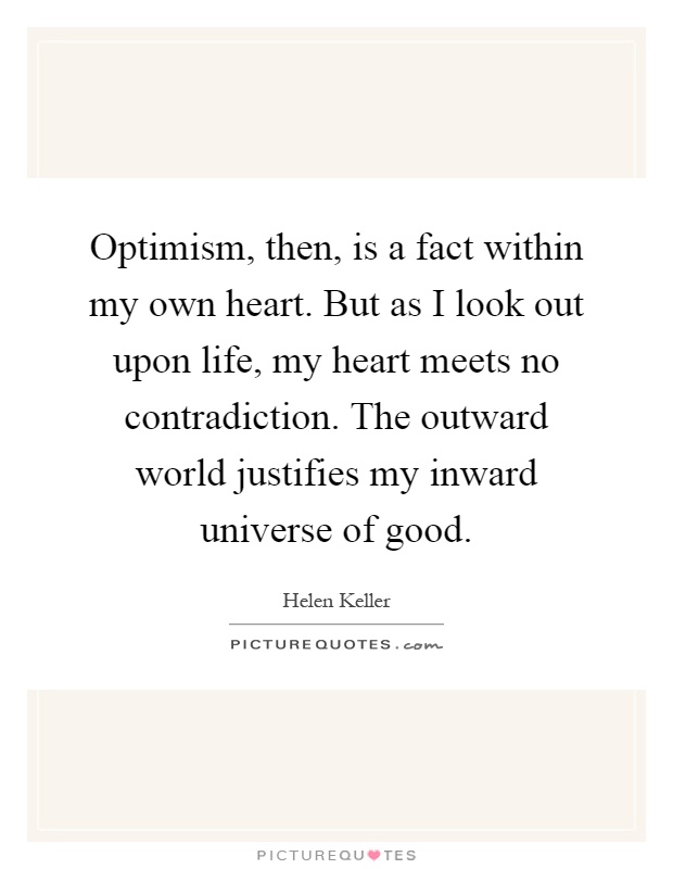 Optimism, then, is a fact within my own heart. But as I look out upon life, my heart meets no contradiction. The outward world justifies my inward universe of good Picture Quote #1