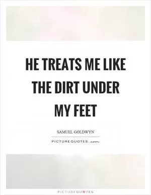 He treats me like the dirt under my feet Picture Quote #1