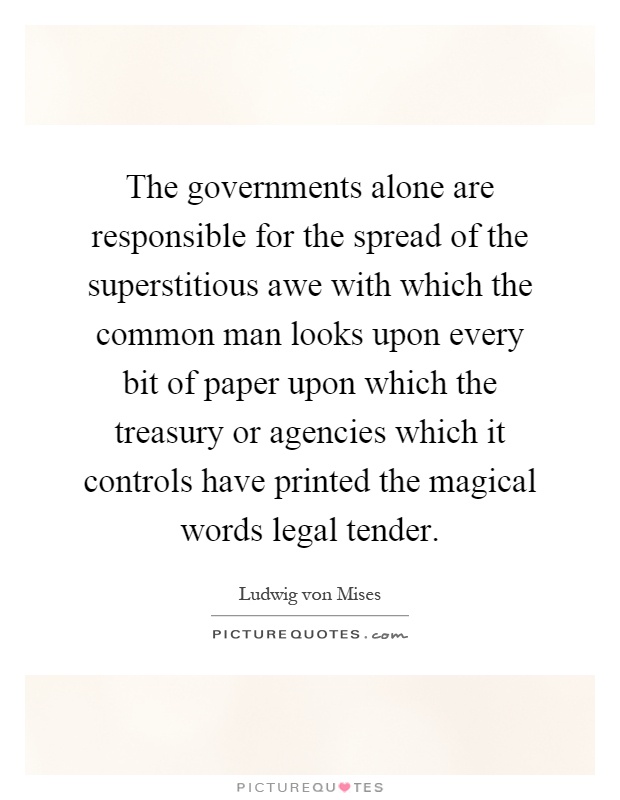 The governments alone are responsible for the spread of the superstitious awe with which the common man looks upon every bit of paper upon which the treasury or agencies which it controls have printed the magical words legal tender Picture Quote #1