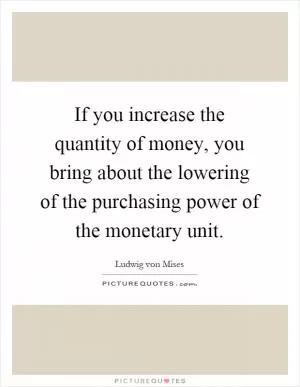 If you increase the quantity of money, you bring about the lowering of the purchasing power of the monetary unit Picture Quote #1