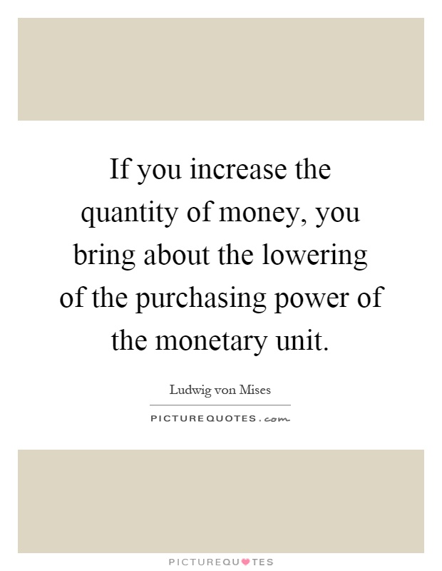 If you increase the quantity of money, you bring about the lowering of the purchasing power of the monetary unit Picture Quote #1