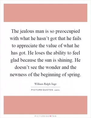 The jealous man is so preoccupied with what he hasn’t got that he fails to appreciate the value of what he has got. He loses the ability to feel glad because the sun is shining. He doesn’t see the wonder and the newness of the beginning of spring Picture Quote #1