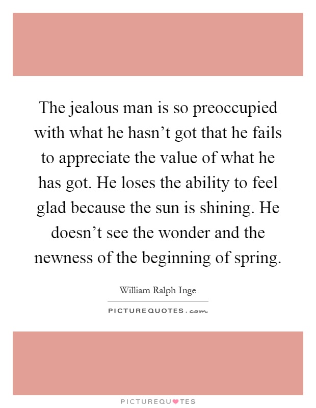 The jealous man is so preoccupied with what he hasn't got that he fails to appreciate the value of what he has got. He loses the ability to feel glad because the sun is shining. He doesn't see the wonder and the newness of the beginning of spring Picture Quote #1