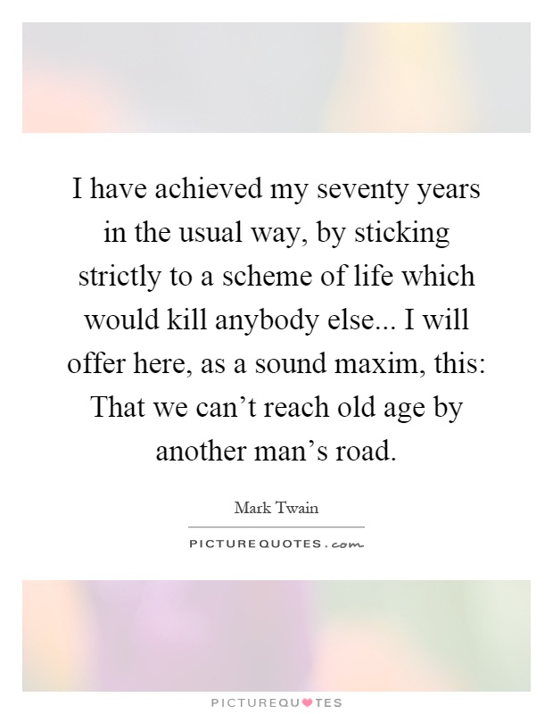 I have achieved my seventy years in the usual way, by sticking strictly to a scheme of life which would kill anybody else... I will offer here, as a sound maxim, this: That we can't reach old age by another man's road Picture Quote #1