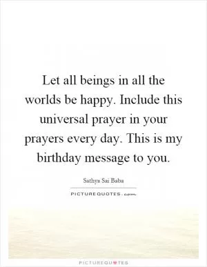 Let all beings in all the worlds be happy. Include this universal prayer in your prayers every day. This is my birthday message to you Picture Quote #1