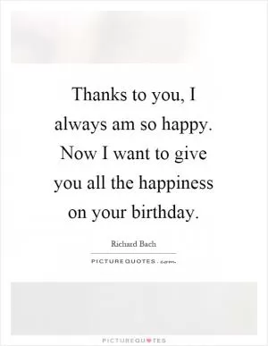 Thanks to you, I always am so happy. Now I want to give you all the happiness on your birthday Picture Quote #1