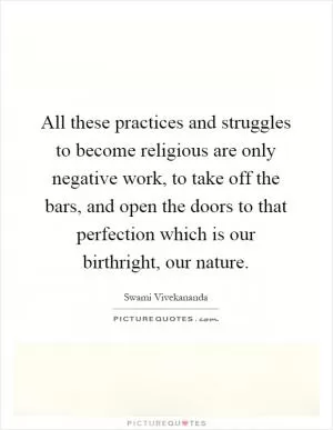All these practices and struggles to become religious are only negative work, to take off the bars, and open the doors to that perfection which is our birthright, our nature Picture Quote #1