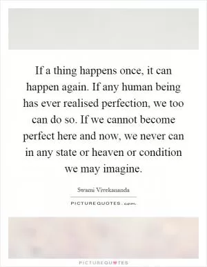 If a thing happens once, it can happen again. If any human being has ever realised perfection, we too can do so. If we cannot become perfect here and now, we never can in any state or heaven or condition we may imagine Picture Quote #1