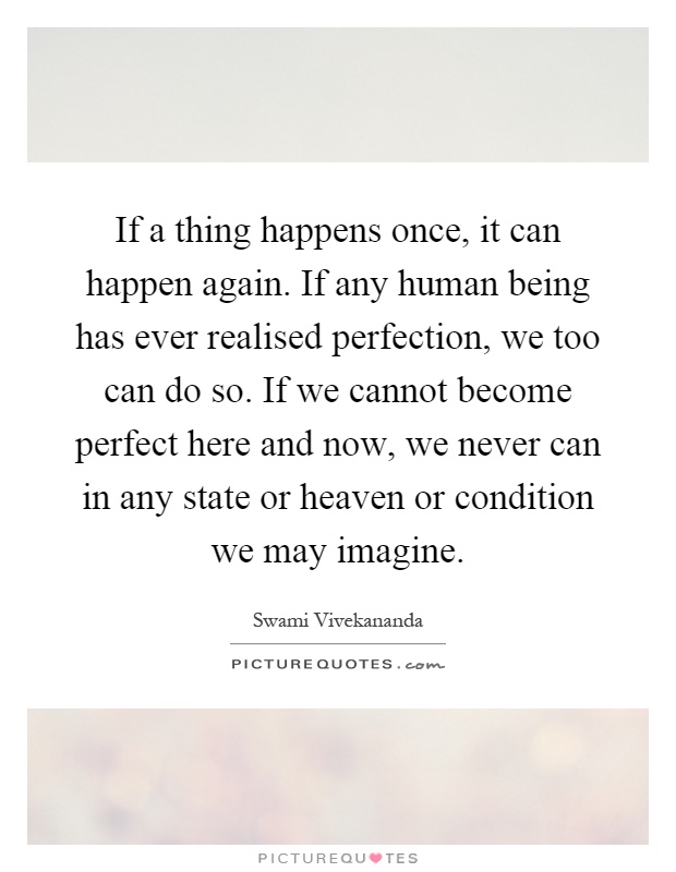 If a thing happens once, it can happen again. If any human being has ever realised perfection, we too can do so. If we cannot become perfect here and now, we never can in any state or heaven or condition we may imagine Picture Quote #1