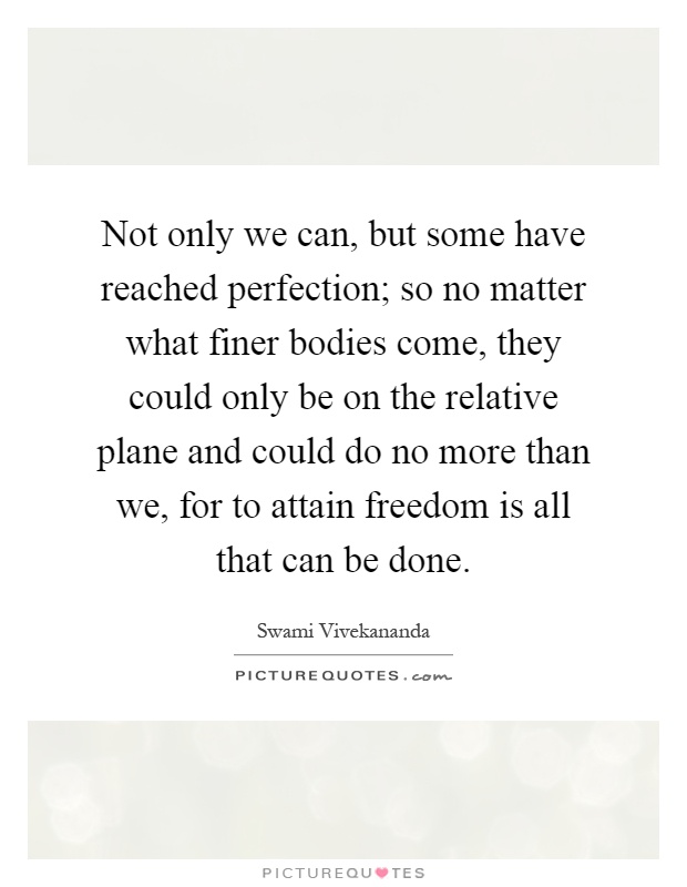 Not only we can, but some have reached perfection; so no matter what finer bodies come, they could only be on the relative plane and could do no more than we, for to attain freedom is all that can be done Picture Quote #1