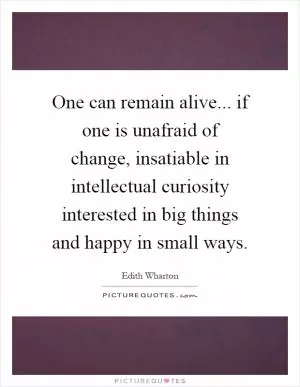 One can remain alive... if one is unafraid of change, insatiable in intellectual curiosity interested in big things and happy in small ways Picture Quote #1