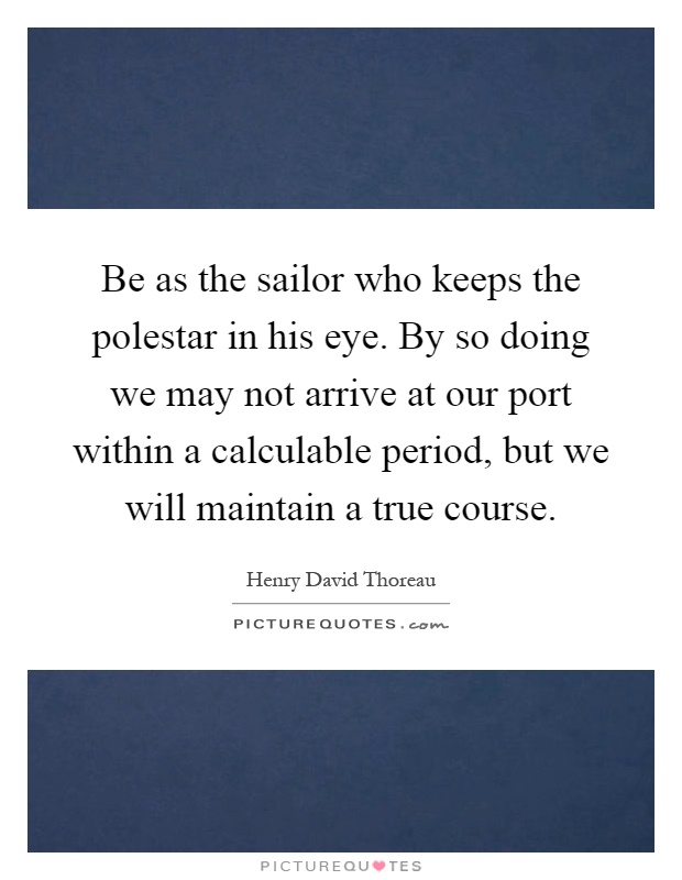 Be as the sailor who keeps the polestar in his eye. By so doing we may not arrive at our port within a calculable period, but we will maintain a true course Picture Quote #1