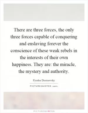 There are three forces, the only three forces capable of conquering and enslaving forever the conscience of these weak rebels in the interests of their own happiness. They are: the miracle, the mystery and authority Picture Quote #1