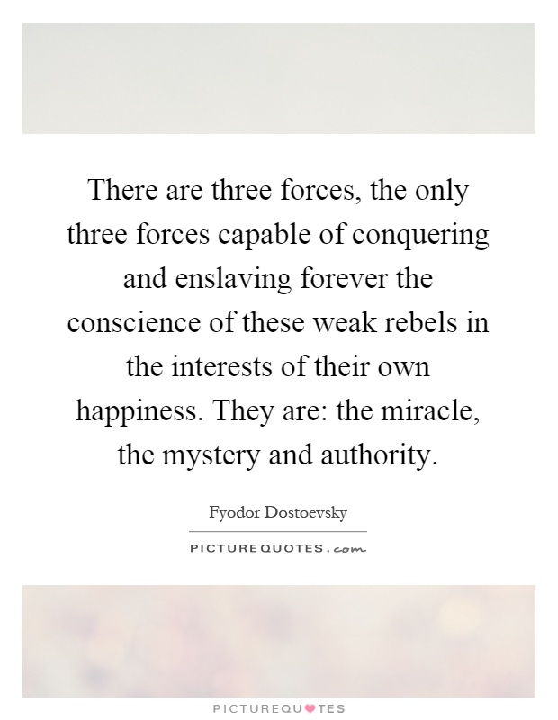 There are three forces, the only three forces capable of conquering and enslaving forever the conscience of these weak rebels in the interests of their own happiness. They are: the miracle, the mystery and authority Picture Quote #1