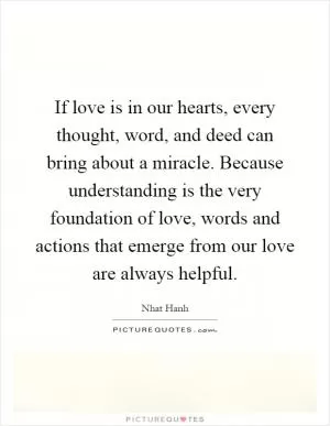 If love is in our hearts, every thought, word, and deed can bring about a miracle. Because understanding is the very foundation of love, words and actions that emerge from our love are always helpful Picture Quote #1