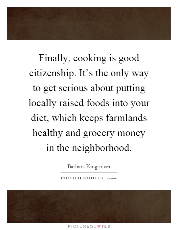 Finally, cooking is good citizenship. It's the only way to get serious about putting locally raised foods into your diet, which keeps farmlands healthy and grocery money in the neighborhood Picture Quote #1