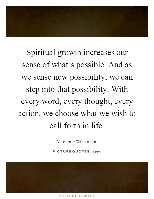 Spiritual growth increases our sense of what's possible. And as we sense new possibility, we can step into that possibility. With every word, every thought, every action, we choose what we wish to call forth in life Picture Quote #1
