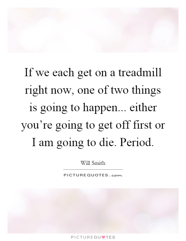 If we each get on a treadmill right now, one of two things is going to happen... either you're going to get off first or I am going to die. Period Picture Quote #1