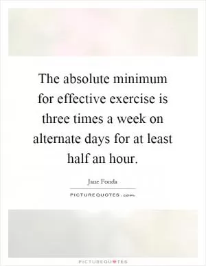 The absolute minimum for effective exercise is three times a week on alternate days for at least half an hour Picture Quote #1