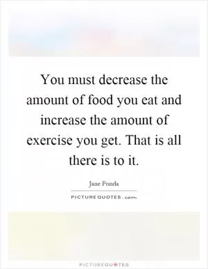 You must decrease the amount of food you eat and increase the amount of exercise you get. That is all there is to it Picture Quote #1