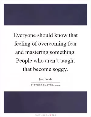 Everyone should know that feeling of overcoming fear and mastering something. People who aren’t taught that become soggy Picture Quote #1