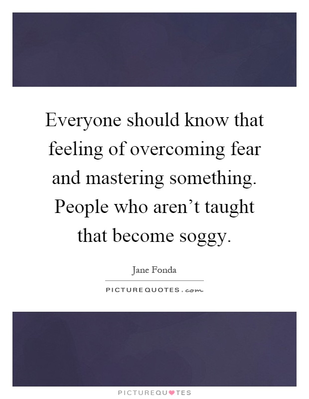 Everyone should know that feeling of overcoming fear and mastering something. People who aren't taught that become soggy Picture Quote #1
