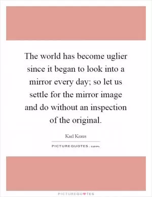 The world has become uglier since it began to look into a mirror every day; so let us settle for the mirror image and do without an inspection of the original Picture Quote #1